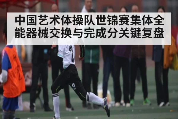 中国艺术体操队世锦赛集体全能器械交换与完成分关键复盘