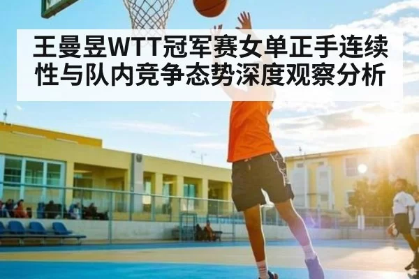 王曼昱WTT冠军赛女单正手连续性与队内竞争态势深度观察分析